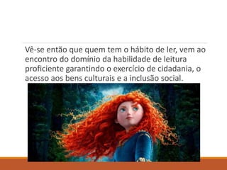 Vê-se então que quem tem o hábito de ler, vem ao 
encontro do domínio da habilidade de leitura 
proficiente garantindo o exercício de cidadania, o 
acesso aos bens culturais e a inclusão social. 
 
