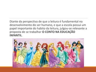 Diante da perspectiva de que a leitura é fundamental no 
desenvolvimento do ser humano, e que a escola possui um 
papel importante do habito da leitura, julgou-se relevante a 
proposta de se trabalhar O CONTO NA EDUCAÇÃO 
INFANTIL. 
 