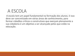 A ESCOLA 
A escola tem um papel fundamental na formação dos alunos. E isso 
deve ser concretizado em várias áreas de conhecimento, para 
formar cidadãos críticos e construtivos que exerçam plenamente a 
sua cidadania é um objetivo a ser alcançado pelos que estão na 
educação. 
 