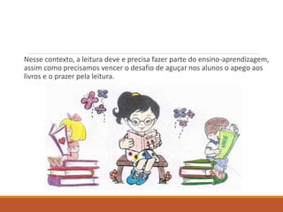 Nesse contexto, a leitura deve e precisa fazer parte do ensino-aprendizagem, 
assim como precisamos vencer o desafio de aguçar nos alunos o apego aos 
livros e o prazer pela leitura. 
 