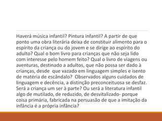 Haverá música infantil? Pintura infantil? A partir de que 
ponto uma obra literária deixa de constituir alimento para o 
espírito da criança ou do jovem e se dirige ao espírito do 
adulto? Qual o bom livro para crianças que não seja lido 
com interesse pelo homem feito? Qual o livro de viagens ou 
aventuras, destinado a adultos, que não possa ser dado à 
crianças, desde que vazado em linguagem simples e isento 
de matéria de escândalo? Observados alguns cuidados de 
linguagem e decência, a distinção preconceituosa se desfaz. 
Será a criança um ser à parte? Ou será a literatura infantil 
algo de mutilado, de reduzido, de desvitalizado- porque 
coisa primária, fabricada na persuasão de que a imitação da 
infância é a própria infância? 
 