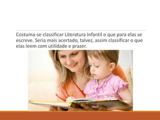 Costuma-se classificar Literatura Infantil o que para elas se 
escreve. Seria mais acertado, talvez, assim classificar o que 
elas leem com utilidade e prazer. 
 