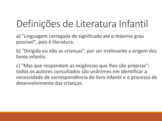Definições de Literatura Infantil 
a) "Linguagem carregada de significado até o máximo grau 
possível", pois é literatura. 
b) "Dirigida ou não as crianças", por ser irrelevante a origem dos 
livros infantis. 
c) "Mas que respondam as exigências que lhes são próprias": 
todos os autores consultados são unânimes em identificar a 
necessidade de correspondência do livro infantil e o processo de 
desenvolvimento das crianças. 
 