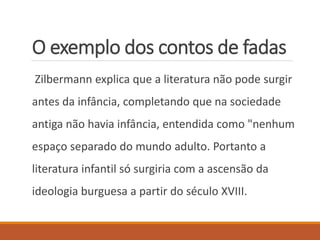 O exemplo dos contos de fadas 
Zilbermann explica que a literatura não pode surgir 
antes da infância, completando que na sociedade 
antiga não havia infância, entendida como "nenhum 
espaço separado do mundo adulto. Portanto a 
literatura infantil só surgiria com a ascensão da 
ideologia burguesa a partir do século XVIII. 
 