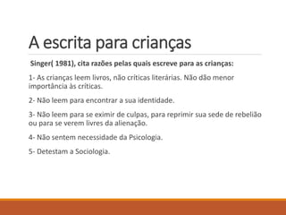 A escrita para crianças 
Singer( 1981), cita razões pelas quais escreve para as crianças: 
1- As crianças leem livros, não críticas literárias. Não dão menor 
importância às críticas. 
2- Não leem para encontrar a sua identidade. 
3- Não leem para se eximir de culpas, para reprimir sua sede de rebelião 
ou para se verem livres da alienação. 
4- Não sentem necessidade da Psicologia. 
5- Detestam a Sociologia. 
 