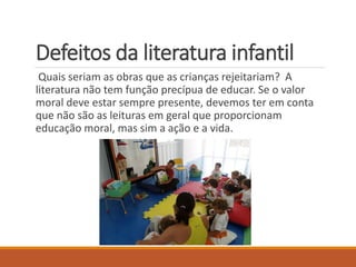 Defeitos da literatura infantil 
Quais seriam as obras que as crianças rejeitariam? A 
literatura não tem função precípua de educar. Se o valor 
moral deve estar sempre presente, devemos ter em conta 
que não são as leituras em geral que proporcionam 
educação moral, mas sim a ação e a vida. 
 