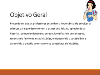 Objetivo Geral 
Pretende-se, que os professores entendam a importância de envolver as 
crianças para que desenvolvam o prazer pela leitura, apreciando as 
histórias, compreendendo seu enredo, identificando personagens, 
recontando fielmente estas histórias, enriquecendo o vocabulário e 
assumindo o desafio de tornarem-se contadoras de histórias. 
 