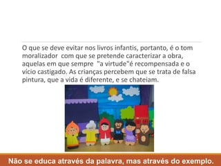 O que se deve evitar nos livros infantis, portanto, é o tom 
moralizador com que se pretende caracterizar a obra, 
aquelas em que sempre "a virtude"é recompensada e o 
vício castigado. As crianças percebem que se trata de falsa 
pintura, que a vida é diferente, e se chateiam. 
Não se educa através da palavra, mas através do exemplo. 
 