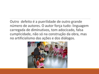 Outro defeito é a puerilidade de outro grande 
número de autores. O autor força tudo: linguagem 
carregada de diminutivos, tom adocicado, falsa 
cumplicidade, não só na construção da obra, mas 
no artificialismo das ações e dos diálogos. 
 