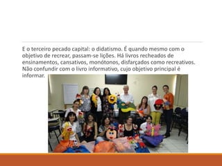 E o terceiro pecado capital: o didatismo. É quando mesmo com o 
objetivo de recrear, passam-se lições. Há livros recheados de 
ensinamentos, cansativos, monótonos, disfarçados como recreativos. 
Não confundir com o livro informativo, cujo objetivo principal é 
informar. 
 