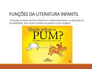 FUNÇÕES DA LITERATURA INFANTIL 
A função primeira do livro infantil é a estético-formativa, a educação da 
sensibilidade, pois reúne a beleza da palavra e das imagens. 
 