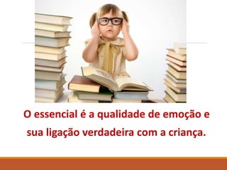 O essencial é a qualidade de emoção e 
sua ligação verdadeira com a criança. 
 