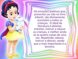 Há emoções poéticas que, 
presentes ou não no livro 
infantil, são diretamente 
acessíveis a todas as 
crianças. O ideal da 
literatura é deleitar, 
entreter, instruir e educar 
as crianças, e melhor ainda 
se as quatro coisas de uma 
vez. Repetindo: educar, 
instruir e distrair, sendo 
que a mais importante é a 
terceira. 
 