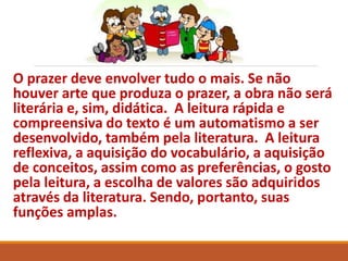 O prazer deve envolver tudo o mais. Se não 
houver arte que produza o prazer, a obra não será 
literária e, sim, didática. A leitura rápida e 
compreensiva do texto é um automatismo a ser 
desenvolvido, também pela literatura. A leitura 
reflexiva, a aquisição do vocabulário, a aquisição 
de conceitos, assim como as preferências, o gosto 
pela leitura, a escolha de valores são adquiridos 
através da literatura. Sendo, portanto, suas 
funções amplas. 
 