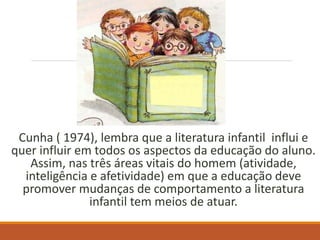Cunha ( 1974), lembra que a literatura infantil influi e 
quer influir em todos os aspectos da educação do aluno. 
Assim, nas três áreas vitais do homem (atividade, 
inteligência e afetividade) em que a educação deve 
promover mudanças de comportamento a literatura 
infantil tem meios de atuar. 
 