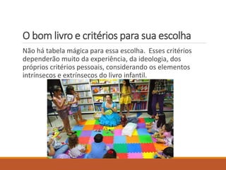 O bom livro e critérios para sua escolha 
Não há tabela mágica para essa escolha. Esses critérios 
dependerão muito da experiência, da ideologia, dos 
próprios critérios pessoais, considerando os elementos 
intrínsecos e extrínsecos do livro infantil. 
 