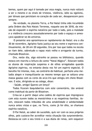 100
bemos, quem por aqui é tomado por essa magia, nunca mais voltará
a ser o mesmo e os sinais de tristeza, violência, ódio ou egoísmo,
por ténues que persistam no coração de cada ser, desaparecem para
sempre.
Na verdade, no planeta Terra, o Pai Natal tinha sido incumbido
pela Ordem dos Pais Natais Terrenos, naquele ano de 3018, da mis-
são de expandir o espírito natalício por todo o lado, pois a maldade
e a violência crescera assustadoramente por todo o espaço e amea-
çava apoderar-se do universo.
O presente ano aproximava-se rapidamente do Natal: era o dia
30 de novembro. Agripino fazia justiça ao seu nome e espirrava con-
tinuamente, de 20 em 20 segundos. Era por isso que todos na escola
se riam dele, sobretudo o rapaz mais velho e arrogante da turma,
chamado Bissolvon.
Ora, neste dia, algo estranho se passou na biblioteca, quando
estava em marcha a leitura do conto “Natal Mágico”. Estavam todos
os alunos de respiração suspensa e de olhos arregalados quando
Agripino espirrou, no entanto desta vez foi um espirro especial. O
barulho foi intenso, mas, ao contrário do habitual, perfazia uma me-
lodia alegre e tranquilizante ao mesmo tempo que se soltava uma
massa gasosa com as cores do arco-íris que atingiu em cheio Bissol-
von. E este, dirigindo-se ao colega, disse:
- Saúde, amigo! Queres um lenço?
Todos ficaram boquiabertos com este comentário, tão amável
como inabitual da parte de Bissolvon.
Criou-se a partir daqui uma cadeia de espirros que impregnava
com esta nuvem todos os monstrinhos e as respetivas famílias. As-
sim, estavam todos imbuídos de uma amabilidade e solidariedade
nunca antes vistas e que, na Terra, como já foi dito, se chamava
espírito natalício.
O Pai Natal, ao saber do sucedido, quis ver com os seus próprios
olhos, pois custava-lhe acreditar nesta situação tão surpreendente.
Deslocou-se com o seu trenó e a sua dúzia de renas, sem esquecer
 
