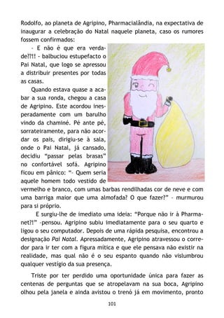 101
Rodolfo, ao planeta de Agripino, Pharmacialândia, na expectativa de
inaugurar a celebração do Natal naquele planeta, caso os rumores
fossem confirmados:
– E não é que era verda-
de??!! - balbuciou estupefacto o
Pai Natal, que logo se apressou
a distribuir presentes por todas
as casas.
Quando estava quase a aca-
bar a sua ronda, chegou a casa
de Agripino. Este acordou ines-
peradamente com um barulho
vindo da chaminé. Pé ante pé,
sorrateiramente, para não acor-
dar os pais, dirigiu-se à sala,
onde o Pai Natal, já cansado,
decidiu “passar pelas brasas”
no confortável sofá. Agripino
ficou em pânico: “– Quem seria
aquele homem todo vestido de
vermelho e branco, com umas barbas rendilhadas cor de neve e com
uma barriga maior que uma almofada? O que fazer?” – murmurou
para si próprio.
E surgiu-lhe de imediato uma ideia: “Porque não ir à Pharma-
net?!” –pensou. Agripino subiu imediatamente para o seu quarto e
ligou o seu computador. Depois de uma rápida pesquisa, encontrou a
designação Pai Natal. Apressadamente, Agripino atravessou o corre-
dor para ir ter com a figura mítica e que ele pensava não existir na
realidade, mas qual não é o seu espanto quando não vislumbrou
qualquer vestígio da sua presença.
Triste por ter perdido uma oportunidade única para fazer as
centenas de perguntas que se atropelavam na sua boca, Agripino
olhou pela janela e ainda avistou o trenó já em movimento, pronto
 