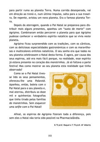 102
para partir rumo ao planeta Terra. Numa corrida desesperada, vai
em direção ao trenó e, num último impulso, salta para a sua trasei-
ra. De repente, avistou um novo planeta. Era o famoso planeta Ter-
ra.
Depois da aterragem, quando o Pai Natal se preparava para dis-
tribuir mais alguns presentes, apanhou um “susto de morte” com
Agripino. Combinaram então percorrer o planeta para que Agripino
pudesse conhecer o verdadeiro espírito natalício que se vivia neste
planeta.
Agripino ficou surpreendido com as tradições, com os cânticos,
com as deliciosas especialidades gastronómicas e com os maravilho-
sos e multicolores enfeites natalícios. O seu sonho era que todos no
seu planeta celebrassem o Natal desta forma. E agora, por causa dos
seus espirros, até era mais fácil porque, na realidade, esse espírito
já estava presente no coração dos monstrinhos. Já só faltava a parte
festiva! Mas como mostrar ao seu planeta esta realidade que tinha
observado?
Como se o Pai Natal tives-
se lido os seus pensamentos,
ofereceu-lhe uma Polaroid.
Apanhou, então, boleia com o
Pai Natal para o seu planeta e,
mal aterrou, distribuiu as doze
mil e quinhentas fotografias
que tinha tirado pelas famílias
de monstrinhos. Sem esquecer
uma selfie com o Pai Natal!
Afinal, os espirros de Agripino fizeram toda a diferença, pois
sem eles o Natal não teria sido possível na Pharmacialândia.
8.ºE prof. Raquel e 7.ºD prof. Mª Alberto
 