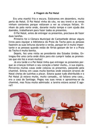 11
A Viagem do Pai Natal
Era uma manhã fria e escura. Estávamos em dezembro, muito
perto do Natal. O Pai Natal vinha do céu, no seu trenó e as renas
vinham contentes porque voltavam a ver as crianças felizes. Vi-
nham do polo norte onde, durante muito tempo e com ajuda dos
duendes, trabalharam para fazer todos os presentes.
O Pai Natal, antes de entregar os presentes, precisava de fazer
duas tarefas.
Primeiro foi à Câmara Municipal de Cantanhede deixar alguns
livros para equipar a biblioteca da Praia da Tocha para as pessoas
fazerem as suas leituras durante o verão, porque ler é muito impor-
tante e as pessoas quando estão de férias gostam de ler e a Praia
da Tocha é muito bonita.
Depois, fez uma visita ao presidente dos Estados Unidos. En-
tregou-lhe uma carta onde dizia para ele cumprir todas as promes-
sas que ele fez e eram muitas!
Já era tarde e o Pai Natal tinha que entregar os presentes por-
que as crianças tinham o seu coração a bater muito… à sua espera.
Percorreu muitas casas onde colocou os presentes, passando pela
chaminé. Entrou em casas muito bonitas onde estavam árvores de
Natal cheias de luzinhas a piscar. Estava quase tudo distribuído e o
Pai Natal já estava muito, muito cansado… só faltava uma casa…
era a casa do Santiago. Pegou nas suas renas e aproximou-se da
chaminé, mas ficou muito admirado: a lareira estava acesa! E ago-
ra?!
 
