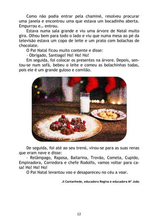 12
Como não podia entrar pela chaminé, resolveu procurar
uma janela e encontrou uma que estava um bocadinho aberta.
Empurrou e… entrou.
Estava numa sala grande e viu uma árvore de Natal muito
gira. Olhou bem para todo o lado e viu que numa mesa ao pé da
televisão estava um copo de leite e um prato com bolachas de
chocolate.
O Pai Natal ficou muito contente e disse:
– Obrigado, Santiago! Ho! Ho! Ho!
Em seguida, foi colocar os presentes na árvore. Depois, sen-
tou-se num sofá, bebeu o leite e comeu as bolachinhas todas,
pois ele é um grande guloso e comilão.
De seguida, foi até ao seu trenó, virou-se para as suas renas
que eram nove e disse:
– Relâmpago, Raposa, Bailarina, Trovão, Cometa, Cupido,
Empinadora, Corredora e chefe Rodolfo, vamos voltar para ca-
sa! Ho! Ho! Ho!
O Pai Natal levantou voo e desapareceu no céu a voar.
JI Cantanhede, educadora Regina e educadora Mª João
 