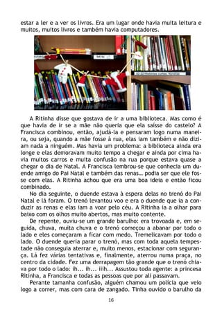 16
estar a ler e a ver os livros. Era um lugar onde havia muita leitura e
muitos, muitos livros e também havia computadores.
A Ritinha disse que gostava de ir a uma biblioteca. Mas como é
que havia de ir se a mãe não queria que ela saísse do castelo? A
Francisca combinou, então, ajudá-la e pensaram logo numa manei-
ra, ou seja, quando a mãe fosse à rua, elas iam também e não dizi-
am nada a ninguém. Mas havia um problema: a biblioteca ainda era
longe e elas demoravam muito tempo a chegar e ainda por cima ha-
via muitos carros e muita confusão na rua porque estava quase a
chegar o dia de Natal. A Francisca lembrou-se que conhecia um du-
ende amigo do Pai Natal e também das renas… podia ser que ele fos-
se com elas. A Ritinha achou que era uma boa ideia e então ficou
combinado.
No dia seguinte, o duende estava à espera delas no trenó do Pai
Natal e lá foram. O trenó levantou voo e era o duende que ia a con-
duzir as renas e elas iam a voar pelo céu. A Ritinha ia a olhar para
baixo com os olhos muito abertos, mas muito contente.
De repente, ouviu-se um grande barulho: era trovoada e, em se-
guida, chuva, muita chuva e o trenó começou a abanar por todo o
lado e eles começaram a ficar com medo. Tremelicavam por todo o
lado. O duende queria parar o trenó, mas com toda aquela tempes-
tade não conseguia aterrar e, muito menos, estacionar com seguran-
ça. Lá fez várias tentativas e, finalmente, aterrou numa praça, no
centro da cidade. Fez uma derrapagem tão grande que o trenó chia-
va por todo o lado: ih... ih... iiih... Assustou toda agente: a princesa
Ritinha, a Francisca e todas as pessoas que por ali passavam.
Perante tamanha confusão, alguém chamou um polícia que veio
logo a correr, mas com cara de zangado. Tinha ouvido o barulho da
 