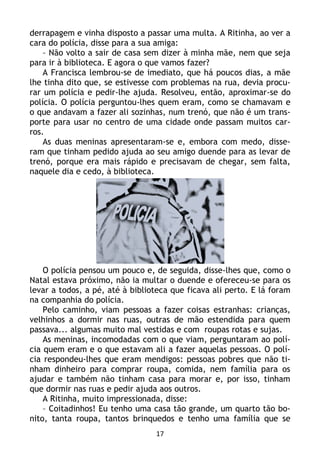 17
derrapagem e vinha disposto a passar uma multa. A Ritinha, ao ver a
cara do polícia, disse para a sua amiga:
– Não volto a sair de casa sem dizer à minha mãe, nem que seja
para ir à biblioteca. E agora o que vamos fazer?
A Francisca lembrou-se de imediato, que há poucos dias, a mãe
lhe tinha dito que, se estivesse com problemas na rua, devia procu-
rar um polícia e pedir-lhe ajuda. Resolveu, então, aproximar-se do
polícia. O polícia perguntou-lhes quem eram, como se chamavam e
o que andavam a fazer ali sozinhas, num trenó, que não é um trans-
porte para usar no centro de uma cidade onde passam muitos car-
ros.
As duas meninas apresentaram-se e, embora com medo, disse-
ram que tinham pedido ajuda ao seu amigo duende para as levar de
trenó, porque era mais rápido e precisavam de chegar, sem falta,
naquele dia e cedo, à biblioteca.
O polícia pensou um pouco e, de seguida, disse-lhes que, como o
Natal estava próximo, não ia multar o duende e ofereceu-se para os
levar a todos, a pé, até à biblioteca que ficava ali perto. E lá foram
na companhia do polícia.
Pelo caminho, viam pessoas a fazer coisas estranhas: crianças,
velhinhos a dormir nas ruas, outras de mão estendida para quem
passava... algumas muito mal vestidas e com roupas rotas e sujas.
As meninas, incomodadas com o que viam, perguntaram ao polí-
cia quem eram e o que estavam ali a fazer aquelas pessoas. O polí-
cia respondeu-lhes que eram mendigos: pessoas pobres que não ti-
nham dinheiro para comprar roupa, comida, nem família para os
ajudar e também não tinham casa para morar e, por isso, tinham
que dormir nas ruas e pedir ajuda aos outros.
A Ritinha, muito impressionada, disse:
– Coitadinhos! Eu tenho uma casa tão grande, um quarto tão bo-
nito, tanta roupa, tantos brinquedos e tenho uma família que se
 