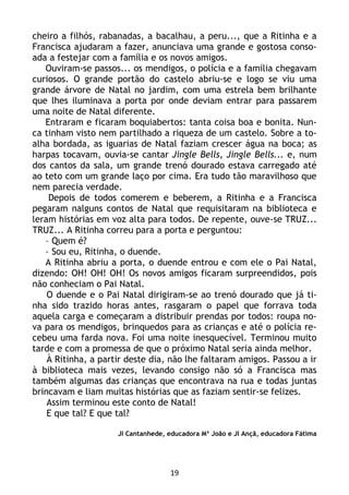 19
cheiro a filhós, rabanadas, a bacalhau, a peru..., que a Ritinha e a
Francisca ajudaram a fazer, anunciava uma grande e gostosa conso-
ada a festejar com a família e os novos amigos.
Ouviram-se passos... os mendigos, o polícia e a família chegavam
curiosos. O grande portão do castelo abriu-se e logo se viu uma
grande árvore de Natal no jardim, com uma estrela bem brilhante
que lhes iluminava a porta por onde deviam entrar para passarem
uma noite de Natal diferente.
Entraram e ficaram boquiabertos: tanta coisa boa e bonita. Nun-
ca tinham visto nem partilhado a riqueza de um castelo. Sobre a to-
alha bordada, as iguarias de Natal faziam crescer água na boca; as
harpas tocavam, ouvia-se cantar Jingle Bells, Jingle Bells... e, num
dos cantos da sala, um grande trenó dourado estava carregado até
ao teto com um grande laço por cima. Era tudo tão maravilhoso que
nem parecia verdade.
Depois de todos comerem e beberem, a Ritinha e a Francisca
pegaram nalguns contos de Natal que requisitaram na biblioteca e
leram histórias em voz alta para todos. De repente, ouve-se TRUZ...
TRUZ... A Ritinha correu para a porta e perguntou:
– Quem é?
– Sou eu, Ritinha, o duende.
A Ritinha abriu a porta, o duende entrou e com ele o Pai Natal,
dizendo: OH! OH! OH! Os novos amigos ficaram surpreendidos, pois
não conheciam o Pai Natal.
O duende e o Pai Natal dirigiram-se ao trenó dourado que já ti-
nha sido trazido horas antes, rasgaram o papel que forrava toda
aquela carga e começaram a distribuir prendas por todos: roupa no-
va para os mendigos, brinquedos para as crianças e até o polícia re-
cebeu uma farda nova. Foi uma noite inesquecível. Terminou muito
tarde e com a promessa de que o próximo Natal seria ainda melhor.
À Ritinha, a partir deste dia, não lhe faltaram amigos. Passou a ir
à biblioteca mais vezes, levando consigo não só a Francisca mas
também algumas das crianças que encontrava na rua e todas juntas
brincavam e liam muitas histórias que as faziam sentir-se felizes.
Assim terminou este conto de Natal!
E que tal? E que tal?
JI Cantanhede, educadora Mª João e JI Ançã, educadora Fátima
 
