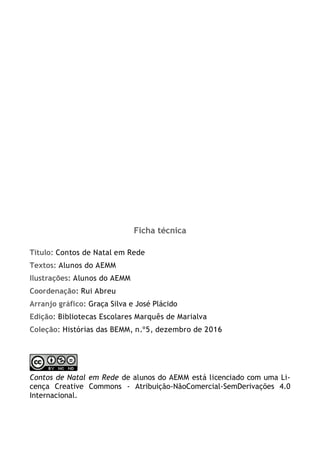2
Ficha técnica
Título: Contos de Natal em Rede
Textos: Alunos do AEMM
Ilustrações: Alunos do AEMM
Coordenação: Rui Abreu
Arranjo gráfico: Graça Silva e José Plácido
Edição: Bibliotecas Escolares Marquês de Marialva
Coleção: Histórias das BEMM, n.º5, dezembro de 2016
Contos de Natal em Rede de alunos do AEMM está licenciado com uma Li-
cença Creative Commons - Atribuição-NãoComercial-SemDerivações 4.0
Internacional.
 