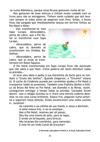 21
-se numa Biblioteca, porque estas Bruxas gostavam muito de ler.
Mas gostavam de boas leituras e tinham muito cuidado com os
livros para não se estragarem. Tinham tanto cuidado que até lava-
vam sempre as mãos antes de pegarem num livro. Então, a bruxa
ficou tão zangada que imediatamente lançou um terrível feitiço ao
Pai Natal e disse:
– Vais transformar-te num
Sapo Larapo. Abracadabra,
perna de cabra, que o Pai Na-
tal se transforme num Sapo
Larapo.
– Abracadabra, perna de
cabra, que os duendes se
transformem em Ovelhas Ba-
lhelhas.
– Abracadabra, perna de
cabra, que as renas se trans-
formem em Ratos Sapatos.
O Pai Natal transformado em Sapo Larapo ficou tão assustado
que não sabia o que fazer. Como poderia ele assim distribuir todas
as prendas…
Aí teve uma ideia e pediu à sua Estrelinha da Sorte para os con-
duzir à “Gruta dos Sonhos”. Quando chegaram, o “Encanto” estava
lá. O coche da Cinderela puxado por cavalinhos ajudou o Pai Natal a
transportar todos os presentes. Também uma Fadinha desfez o feiti-
ço da Bruxa Má feito ao Pai Natal, aos Duendes e às Renas. Assim,
conseguiram entregar a tempo todas as prendas. Cansados foram
dormir, mas o relógio acordou-os e viram uma estrela cadente dese-
nhar no céu uma coroa brilhante. Estava frio, pegaram numa lanter-
na e seguiram nessa direção. Então encontraram uma velha casinha
e… surpresa!
Ao cantinho e ao colinho de sua mamã, o Jesus a dormitar,
A noite estava fria, ir-se-ia constipar,
Mas o Pai Natal, resolveu por ali passar,
Deu-lhe uma manta de pelo, para se tapar,
E ainda um brinquedo, para brincar.
Nós levámos-lhe comidinha, para merendar.
E este foi um lindo Conto de Encantar!
JI Ourentã, educadora Cristina e JI Ançã, educadora Ester
 