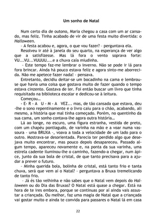 22
Um sonho de Natal
Num certo dia de outono, Maria chegou a casa com um ar cansa-
do, mas feliz. Tinha acabado de vir de uma festa muito divertida: o
Halloween.
– A festa acabou e, agora, o que vou fazer? – perguntava ela.
Resolveu ir até à janela do seu quarto, na esperança de ver algo
que a satisfizesse. Mas lá fora o vento soprava forte:
VU...VU...VUUUU....e a chuva caía miudinha.
– Este tempo faz-me lembrar o inverno. Não se pode ir lá para
fora brincar. Ainda há pouco estava feliz e agora sinto-me aborreci-
da. Não me apetece fazer nada! – pensava.
Entretanto, decidiu deitar-se um bocadinho na cama e lembrou-
se que havia uma coisa que gostava muito de fazer quando o tempo
estava cinzento. Gostava de ler. Foi então buscar um livro que tinha
requisitado na biblioteca escolar e dedicou-se à leitura.
Começou…
- E- R - A U - M - A VEZ... mas, de tão cansada que estava, deu
-lhe o sono repentinamente e o livro caiu para o chão, acabando, ali
mesmo, a história que mal tinha começado. Porém, no quentinho da
sua cama, um sonho contava-lhe agora outra história…
Lá ao longe, no escuro, uma figura estranha, vestida de preto,
com um chapéu pontiagudo, de varinha na mão e a voar numa vas-
soura – uma BRUXA –, voava a toda a velocidade de um lado para o
outro. Mostrava-se desorientada. Parecia ter perdido algo que dese-
java muito encontrar, mas pouco depois desapareceu. Passado al-
gum tempo, apareceu novamente e, na ponta da sua varinha, uma
estrela cadente iluminou-lhe o caminho, fazendo-a chegar, num ápi-
ce, junto da sua bola de cristal, de que tanto precisava para a aju-
dar a prever o futuro.
– Minha querida bola, bolinha de cristal, está tanto frio e tanta
chuva, será que vem aí o Natal? – perguntava a Bruxa tremelicando
de tanto frio.
– Já és tão velhinha e não sabes que o Natal vem depois do Hal-
loween ou do Dia das Bruxas? O Natal está quase a chegar. Está na
hora de te ires embora, porque se continuas por aí ainda vais assus-
tar a criançada. Ou melhor, faz uma magia de Natal que a criançada
vai gostar muito e ainda te convida para passares o Natal lá em casa
 