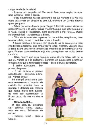 23
- sugeriu a bola de cristal.
– Assustar a criançada, eu? Vou então fazer uma magia, ou seja,
uma surpresa – disse a Bruxa.
Pegou novamente na sua vassoura e na sua varinha e aí vai ela
outra vez a voar em direção ao céu. Lá, encontra um Cavalo alado a
quem pergunta:
– Sabes por onde devo ir para chegar à floresta o mais depressa
possível? Quero ir lá visitar umas criancinhas que não sabem o que é
o Natal. Nunca o festejaram, nem conhecem o Pai Natal... Quero
surpreendê-las! – acrescentou a Bruxa.
– Olha, eu às vezes vou lá pastar um bocadinho, se quiseres, dou-
te uma boleia, eu sei o caminho – disse o Cavalo.
A Bruxa montou o Cavalo e com ajuda da luz da sua estrela voou
em direção à floresta, que ainda ficava longe. Voaram, voaram, mas
a dada altura uma forte tempestade impediu-os de continuar a via-
gem. Ficaram todos molhados e já não conseguiram ver muito bem o
caminho.
– Olha, parece que vejo qualquer coisa ali em baixo, não sei o
que é… Vamos lá e se pudermos, paramos um pouco para descansar
e esperamos que a tempestade passe – disse a Bruxa, satisfeita.
E assim aconteceu... De-
pressa chegaram.
– É um castelo e parece
abandonado! – exclamou a bru-
xa – Vamos entrar!
Pé ante pé entraram e curi-
osos remexeram o interior do
castelo. Um príncipe tinha lá
morado e deixado um tesouro
que estava muito bem guarda-
do num baú acorrentado. A
Bruxa puxou da sua varinha e
disse:
– ABRACADABRA...
O baú abriu-se, deixando
cair bolinhas, sinos, laços...
tudo em ouro. Brilhavam no
escuro.
– Estamos ricos! – dizia o
Cavalo.
 