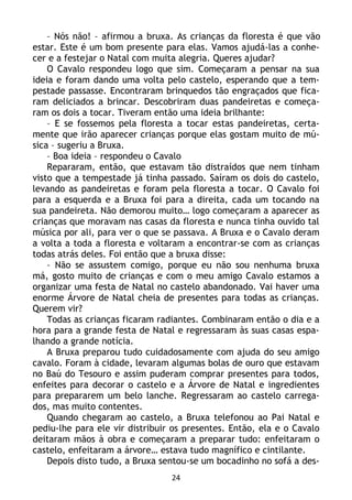 24
– Nós não! – afirmou a bruxa. As crianças da floresta é que vão
estar. Este é um bom presente para elas. Vamos ajudá-las a conhe-
cer e a festejar o Natal com muita alegria. Queres ajudar?
O Cavalo respondeu logo que sim. Começaram a pensar na sua
ideia e foram dando uma volta pelo castelo, esperando que a tem-
pestade passasse. Encontraram brinquedos tão engraçados que fica-
ram deliciados a brincar. Descobriram duas pandeiretas e começa-
ram os dois a tocar. Tiveram então uma ideia brilhante:
– E se fossemos pela floresta a tocar estas pandeiretas, certa-
mente que irão aparecer crianças porque elas gostam muito de mú-
sica – sugeriu a Bruxa.
– Boa ideia – respondeu o Cavalo
Repararam, então, que estavam tão distraídos que nem tinham
visto que a tempestade já tinha passado. Saíram os dois do castelo,
levando as pandeiretas e foram pela floresta a tocar. O Cavalo foi
para a esquerda e a Bruxa foi para a direita, cada um tocando na
sua pandeireta. Não demorou muito… logo começaram a aparecer as
crianças que moravam nas casas da floresta e nunca tinha ouvido tal
música por ali, para ver o que se passava. A Bruxa e o Cavalo deram
a volta a toda a floresta e voltaram a encontrar-se com as crianças
todas atrás deles. Foi então que a bruxa disse:
– Não se assustem comigo, porque eu não sou nenhuma bruxa
má, gosto muito de crianças e com o meu amigo Cavalo estamos a
organizar uma festa de Natal no castelo abandonado. Vai haver uma
enorme Árvore de Natal cheia de presentes para todas as crianças.
Querem vir?
Todas as crianças ficaram radiantes. Combinaram então o dia e a
hora para a grande festa de Natal e regressaram às suas casas espa-
lhando a grande notícia.
A Bruxa preparou tudo cuidadosamente com ajuda do seu amigo
cavalo. Foram à cidade, levaram algumas bolas de ouro que estavam
no Baú do Tesouro e assim puderam comprar presentes para todos,
enfeites para decorar o castelo e a Árvore de Natal e ingredientes
para prepararem um belo lanche. Regressaram ao castelo carrega-
dos, mas muito contentes.
Quando chegaram ao castelo, a Bruxa telefonou ao Pai Natal e
pediu-lhe para ele vir distribuir os presentes. Então, ela e o Cavalo
deitaram mãos à obra e começaram a preparar tudo: enfeitaram o
castelo, enfeitaram a árvore… estava tudo magnífico e cintilante.
Depois disto tudo, a Bruxa sentou-se um bocadinho no sofá a des-
 