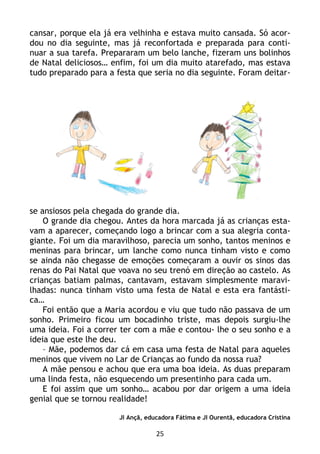 25
cansar, porque ela já era velhinha e estava muito cansada. Só acor-
dou no dia seguinte, mas já reconfortada e preparada para conti-
nuar a sua tarefa. Prepararam um belo lanche, fizeram uns bolinhos
de Natal deliciosos… enfim, foi um dia muito atarefado, mas estava
tudo preparado para a festa que seria no dia seguinte. Foram deitar-
se ansiosos pela chegada do grande dia.
O grande dia chegou. Antes da hora marcada já as crianças esta-
vam a aparecer, começando logo a brincar com a sua alegria conta-
giante. Foi um dia maravilhoso, parecia um sonho, tantos meninos e
meninas para brincar, um lanche como nunca tinham visto e como
se ainda não chegasse de emoções começaram a ouvir os sinos das
renas do Pai Natal que voava no seu trenó em direção ao castelo. As
crianças batiam palmas, cantavam, estavam simplesmente maravi-
lhadas: nunca tinham visto uma festa de Natal e esta era fantásti-
ca…
Foi então que a Maria acordou e viu que tudo não passava de um
sonho. Primeiro ficou um bocadinho triste, mas depois surgiu-lhe
uma ideia. Foi a correr ter com a mãe e contou- lhe o seu sonho e a
ideia que este lhe deu.
– Mãe, podemos dar cá em casa uma festa de Natal para aqueles
meninos que vivem no Lar de Crianças ao fundo da nossa rua?
A mãe pensou e achou que era uma boa ideia. As duas preparam
uma linda festa, não esquecendo um presentinho para cada um.
E foi assim que um sonho… acabou por dar origem a uma ideia
genial que se tornou realidade!
JI Ançã, educadora Fátima e JI Ourentã, educadora Cristina
 