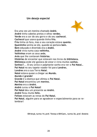 28
Um desejo especial
Era uma vez um menino chamado André.
André tinha cabelos pretos e olhos verdes.
Verde era a cor do seu gorro e do seu cachecol.
Cachecol que usava quando tinha frio.
Frio tinha cá fora, mas o seu coração estava quente.
Quentinho sentia-se ele, quando se portava bem.
Bem-educado e divertido era o André.
André vivia numa casa velhinha.
Velhinhos eram os seus avós.
Avós que lhe contavam histórias.
Histórias de encantar que estavam nos livros da biblioteca.
Biblioteca onde ele gostava de estar e vivia muitos sonhos.
Sonhos!?... O seu único e palpitante sonho era ver o Pai Natal…
Pai Natal no seu tapete voador foi para Londres.
Londres era a sua Terra Natal.
Natal estava quase a chegar ao Mundo.
Mundo é grande!
Grande é a doença que afetou o Pai Natal.
Pai Natal encontrou um menino.
Menino era o André.
André curou o Pai Natal!
Pai Natal deu um presente ao André.
André ficou muito feliz.
Felizes estavam as renas do Pai Natal.
Pai Natal, alguém para se agradecer e especialmente para se re-
lembrar!
EB1Ançã, turma 14, prof. Teresa e EB1Cant., turma 3A, prof. Octávio
 