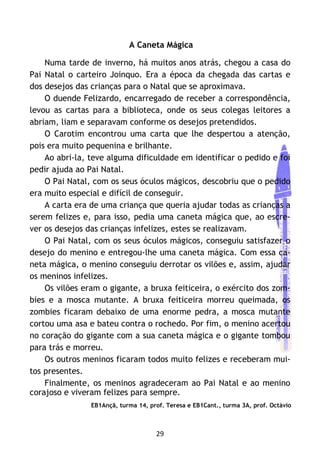 29
A Caneta Mágica
Numa tarde de inverno, há muitos anos atrás, chegou a casa do
Pai Natal o carteiro Joinquo. Era a época da chegada das cartas e
dos desejos das crianças para o Natal que se aproximava.
O duende Felizardo, encarregado de receber a correspondência,
levou as cartas para a biblioteca, onde os seus colegas leitores a
abriam, liam e separavam conforme os desejos pretendidos.
O Carotim encontrou uma carta que lhe despertou a atenção,
pois era muito pequenina e brilhante.
Ao abri-la, teve alguma dificuldade em identificar o pedido e foi
pedir ajuda ao Pai Natal.
O Pai Natal, com os seus óculos mágicos, descobriu que o pedido
era muito especial e difícil de conseguir.
A carta era de uma criança que queria ajudar todas as crianças a
serem felizes e, para isso, pedia uma caneta mágica que, ao escre-
ver os desejos das crianças infelizes, estes se realizavam.
O Pai Natal, com os seus óculos mágicos, conseguiu satisfazer o
desejo do menino e entregou-lhe uma caneta mágica. Com essa ca-
neta mágica, o menino conseguiu derrotar os vilões e, assim, ajudar
os meninos infelizes.
Os vilões eram o gigante, a bruxa feiticeira, o exército dos zom-
bies e a mosca mutante. A bruxa feiticeira morreu queimada, os
zombies ficaram debaixo de uma enorme pedra, a mosca mutante
cortou uma asa e bateu contra o rochedo. Por fim, o menino acertou
no coração do gigante com a sua caneta mágica e o gigante tombou
para trás e morreu.
Os outros meninos ficaram todos muito felizes e receberam mui-
tos presentes.
Finalmente, os meninos agradeceram ao Pai Natal e ao menino
corajoso e viveram felizes para sempre.
EB1Ançã, turma 14, prof. Teresa e EB1Cant., turma 3A, prof. Octávio
 