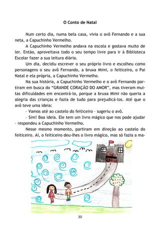 30
O Conto de Natal
Num certo dia, numa bela casa, vivia o avô Fernando e a sua
neta, a Capuchinho Vermelho.
A Capuchinho Vermelho andava na escola e gostava muito de
ler. Então, aproveitava todo o seu tempo livre para ir à Biblioteca
Escolar fazer a sua leitura diária.
Um dia, decidiu escrever o seu próprio livro e escolheu como
personagens o seu avô Fernando, a bruxa Mimi, o feiticeiro, o Pai
Natal e ela própria, a Capuchinho Vermelho.
Na sua história, a Capuchinho Vermelho e o avô Fernando par-
tiram em busca do “GRANDE CORAÇÃO DO AMOR”, mas tiveram mui-
tas dificuldades em encontrá-lo, porque a bruxa Mimi não queria a
alegria das crianças e fazia de tudo para prejudicá-los. Até que o
avô teve uma ideia:
– Vamos até ao castelo do feiticeiro – sugeriu o avô.
– Sim! Boa ideia. Ele tem um livro mágico que nos pode ajudar
– respondeu a Capuchinho Vermelho.
Nesse mesmo momento, partiram em direção ao castelo do
feiticeiro. Aí, o feiticeiro deu-lhes o livro mágico, mas só fazia a ma-
 
