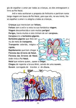 31
gia de espalhar o amor por todas as crianças, se eles entregassem o
livro ao Pai Natal.
Avô e neta aceitaram a proposta do feiticeiro e partiram numa
longa viagem em busca do Pai Natal, para que ele, no seu trenó, fos-
se espalhar o amor e a alegria a todas as crianças.
Crianças que mereciam ser felizes.
Felizes iam o avô e a neta na sua fantástica viagem.
Viagem desconhecida e com muitos perigos!
Perigos, havia muitos e eles tinham de ser corajosos.
Corajosa era a borboleta gigante.
Borboleta gigante que lhes ser-
viu de meio de transporte.
Transporte colorido, mágico e
rápido.
Rapidamente queriam chegar à
Floresta das Árvores de Natal.
Floresta das Árvores de Natal,
onde vivia o Pai Natal.
Natal que estava quase… quase a chegar.
Chegou de repente a bruxa Mimi, saindo de uma nuvem.
Nuvem carregada de trovões e de chuva.
 