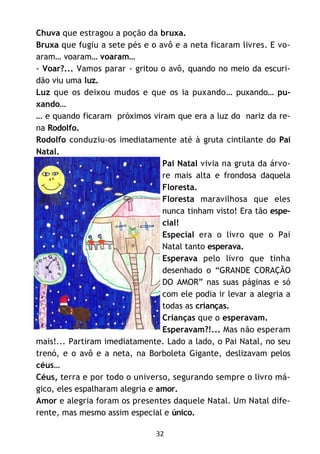 32
Chuva que estragou a poção da bruxa.
Bruxa que fugiu a sete pés e o avô e a neta ficaram livres. E vo-
aram… voaram… voaram…
- Voar?... Vamos parar - gritou o avô, quando no meio da escuri-
dão viu uma luz.
Luz que os deixou mudos e que os ia puxando… puxando… pu-
xando…
… e quando ficaram próximos viram que era a luz do nariz da re-
na Rodolfo.
Rodolfo conduziu-os imediatamente até à gruta cintilante do Pai
Natal.
Pai Natal vivia na gruta da árvo-
re mais alta e frondosa daquela
Floresta.
Floresta maravilhosa que eles
nunca tinham visto! Era tão espe-
cial!
Especial era o livro que o Pai
Natal tanto esperava.
Esperava pelo livro que tinha
desenhado o “GRANDE CORAÇÃO
DO AMOR” nas suas páginas e só
com ele podia ir levar a alegria a
todas as crianças.
Crianças que o esperavam.
Esperavam?!... Mas não esperam
mais!... Partiram imediatamente. Lado a lado, o Pai Natal, no seu
trenó, e o avô e a neta, na Borboleta Gigante, deslizavam pelos
céus…
Céus, terra e por todo o universo, segurando sempre o livro má-
gico, eles espalharam alegria e amor.
Amor e alegria foram os presentes daquele Natal. Um Natal dife-
rente, mas mesmo assim especial e único.
 