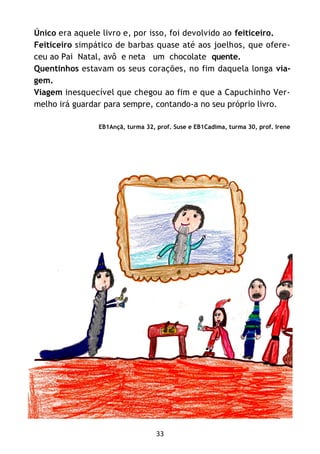 33
Único era aquele livro e, por isso, foi devolvido ao feiticeiro.
Feiticeiro simpático de barbas quase até aos joelhos, que ofere-
ceu ao Pai Natal, avô e neta um chocolate quente.
Quentinhos estavam os seus corações, no fim daquela longa via-
gem.
Viagem inesquecível que chegou ao fim e que a Capuchinho Ver-
melho irá guardar para sempre, contando-a no seu próprio livro.
EB1Ançã, turma 32, prof. Suse e EB1Cadima, turma 30, prof. Irene
 