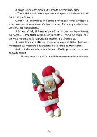 35
A bruxa Branca das Neves, disfarçada de velhinha, disse:
- Toma, Pai Natal, este copo com chá quente vai dar-te forças
para o resto da noite.
O Pai Natal adormeceu e a bruxa Branca das Neves arrastou-o
e fechou-o numa masmorra húmida e escura. Parecia que não ia ha-
ver Natal na Murtelândia…
A bruxa, afinal, tinha-se enganado a misturar os ingredientes
da poção… O Pai Natal acordou de repente e, cheio de força, deu
um valente encontrão na porta da masmorra e libertou-se.
A bruxa Branca das Neves, ao saber que ele se tinha libertado,
montou na sua vassoura e fugiu para muito longe da Murtelândia.
Assim, todos os habitantes da Murtelândia puderam ter a sua
festa de Natal!
EB1Ançã, turma 1/4, prof. Teresa e EB1Cantanhede, turma 3A, prof. Octávio
 