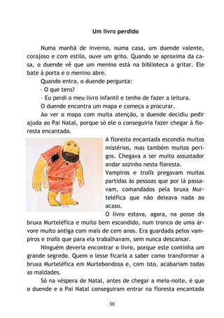 36
Um livro perdido
Numa manhã de inverno, numa casa, um duende valente,
corajoso e com estilo, ouve um grito. Quando se aproxima da ca-
sa, o duende vê que um menino está na biblioteca a gritar. Ele
bate à porta e o menino abre.
Quando entra, o duende pergunta:
– O que tens?
– Eu perdi o meu livro infantil e tenho de fazer a leitura.
O duende encontra um mapa e começa a procurar.
Ao ver o mapa com muita atenção, o duende decidiu pedir
ajuda ao Pai Natal, porque só ele o conseguiria fazer chegar à flo-
resta encantada.
A floresta encantada escondia muitos
mistérios, mas também muitos peri-
gos. Chegava a ser muito assustador
andar sozinho nesta floresta.
Vampiros e trolls pregavam muitas
partidas às pessoas que por lá passa-
vam, comandados pela bruxa Mur-
teléfica que não deixava nada ao
acaso.
O livro estava, agora, na posse da
bruxa Murteléfica e muito bem escondido, num tronco de uma ár-
vore muito antiga com mais de cem anos. Era guardada pelos vam-
piros e trolls que para ela trabalhavam, sem nunca descansar.
Ninguém deveria encontrar o livro, porque este continha um
grande segredo. Quem o lesse ficaria a saber como transformar a
bruxa Murteléfica em Murtebondosa e, com isto, acabariam todas
as maldades.
Só na véspera de Natal, antes de chegar a meia-noite, é que
o duende e o Pai Natal conseguiram entrar na floresta encantada
 