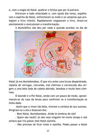 37
e, com a magia do Natal, quebrar o feitiço que por lá pairava.
Entraram a toda velocidade e, com ajuda das renas, espalha-
ram o espírito de Natal, enfrentaram os trolls e os vampiros que pro-
tegiam o livro infantil. Rapidamente resgataram o livro, leram-no
atentamente e executaram a transformação.
A Murteléfica não deu por nada e quando acordou no dia de
Natal já era Murtebondosa. O que era antes uma bruxa despenteada,
repleta de verrugas, corcunda, mal cheirosa e carrancuda deu ori-
gem a uma bela fada de cabelo doirado, bondosa e muito bem chei-
rosa.
O duende e o Pai Natal, ainda com um pouco de medo, aproxi-
maram-se da casa da bruxa para confirmar se a transformação se
tinha dado.
Assim que a viram tão bela, tiveram a certeza do seu sucesso.
Dirigiram-se a ela e disseram-lhe:
– Bom Natal, Murtebondosa. Ainda te lembras de nós?
– Quem são vocês? Já não vejo ninguém há muito tempo e até
achava que iria passar este Natal sozinha.
– Não precisas de ficar triste e sozinha. Podes passar o Natal
 