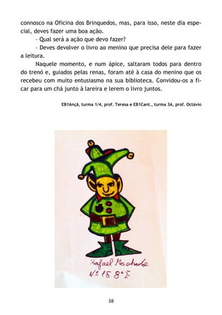 38
connosco na Oficina dos Brinquedos, mas, para isso, neste dia espe-
cial, deves fazer uma boa ação.
– Qual será a ação que devo fazer?
– Deves devolver o livro ao menino que precisa dele para fazer
a leitura.
Naquele momento, e num ápice, saltaram todos para dentro
do trenó e, guiados pelas renas, foram até à casa do menino que os
recebeu com muito entusiasmo na sua biblioteca. Convidou-os a fi-
car para um chá junto à lareira e lerem o livro juntos.
EB1Ançã, turma 1/4, prof. Teresa e EB1Cant., turma 3A, prof. Octávio
 