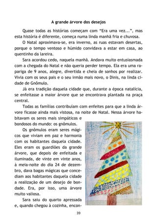 39
A grande árvore dos desejos
Quase todas as histórias começam com “Era uma vez...”, mas
esta história é diferente, começa numa linda manhã fria e chuvosa.
O Natal aproximava-se, era inverno, as ruas estavam desertas,
porque o tempo ventoso e húmido convidava a estar em casa, ao
quentinho da lareira.
Sara acordou cedo, naquela manhã. Andava muito entusiasmada
com a chegada do Natal e não queria perder tempo. Ela era uma ra-
pariga de 9 anos, alegre, divertida e cheia de sonhos por realizar.
Vivia com os seus pais e o seu irmão mais novo, o Dinis, na linda ci-
dade de Gnômulo.
Já era tradição daquela cidade que, durante a época natalícia,
se enfeitasse a maior árvore que se encontrava plantada na praça
central.
Todas as famílias contribuíam com enfeites para que a linda ár-
vore ficasse ainda mais vistosa, na noite de Natal. Nessa árvore ha-
bitavam os seres mais simpáticos e
bondosos do mundo: os gnômulos.
Os gnômulos eram seres mági-
cos que viviam em paz e harmonia
com os habitantes daquela cidade.
Eles eram os guardiões da grande
árvore, que depois de enfeitada e
iluminada, de vinte em vinte anos,
à meia-noite do dia 24 de dezem-
bro, dava bagas mágicas que conce-
diam aos habitantes daquela cidade
a realização de um desejo de bon-
dade. Era, por isso, uma árvore
muito valiosa.
Sara saiu do quarto apressada
e, quando chegou à cozinha, encon-
 