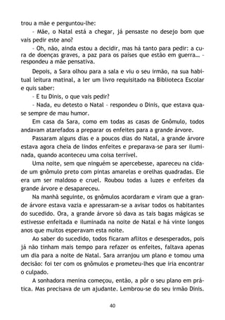 40
trou a mãe e perguntou-lhe:
– Mãe, o Natal está a chegar, já pensaste no desejo bom que
vais pedir este ano?
– Oh, não, ainda estou a decidir, mas há tanto para pedir: a cu-
ra de doenças graves, a paz para os países que estão em guerra… –
respondeu a mãe pensativa.
Depois, a Sara olhou para a sala e viu o seu irmão, na sua habi-
tual leitura matinal, a ler um livro requisitado na Biblioteca Escolar
e quis saber:
– E tu Dinis, o que vais pedir?
– Nada, eu detesto o Natal – respondeu o Dinis, que estava qua-
se sempre de mau humor.
Em casa da Sara, como em todas as casas de Gnômulo, todos
andavam atarefados a preparar os enfeites para a grande árvore.
Passaram alguns dias e a poucos dias do Natal, a grande árvore
estava agora cheia de lindos enfeites e preparava-se para ser ilumi-
nada, quando aconteceu uma coisa terrível.
Uma noite, sem que ninguém se apercebesse, apareceu na cida-
de um gnômulo preto com pintas amarelas e orelhas quadradas. Ele
era um ser maldoso e cruel. Roubou todas a luzes e enfeites da
grande árvore e desapareceu.
Na manhã seguinte, os gnômulos acordaram e viram que a gran-
de árvore estava vazia e apressaram-se a avisar todos os habitantes
do sucedido. Ora, a grande árvore só dava as tais bagas mágicas se
estivesse enfeitada e iluminada na noite de Natal e há vinte longos
anos que muitos esperavam esta noite.
Ao saber do sucedido, todos ficaram aflitos e desesperados, pois
já não tinham mais tempo para refazer os enfeites, faltava apenas
um dia para a noite de Natal. Sara arranjou um plano e tomou uma
decisão: foi ter com os gnômulos e prometeu-lhes que iria encontrar
o culpado.
A sonhadora menina começou, então, a pôr o seu plano em prá-
tica. Mas precisava de um ajudante. Lembrou-se do seu irmão Dinis.
 