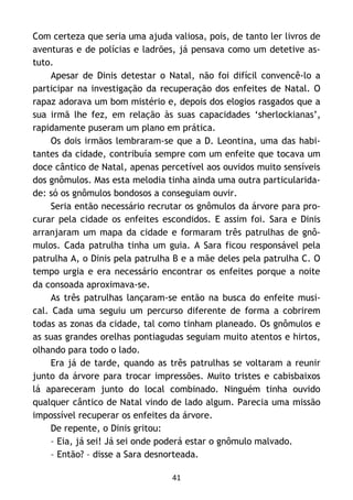 41
Com certeza que seria uma ajuda valiosa, pois, de tanto ler livros de
aventuras e de polícias e ladrões, já pensava como um detetive as-
tuto.
Apesar de Dinis detestar o Natal, não foi difícil convencê-lo a
participar na investigação da recuperação dos enfeites de Natal. O
rapaz adorava um bom mistério e, depois dos elogios rasgados que a
sua irmã lhe fez, em relação às suas capacidades ‘sherlockianas’,
rapidamente puseram um plano em prática.
Os dois irmãos lembraram-se que a D. Leontina, uma das habi-
tantes da cidade, contribuía sempre com um enfeite que tocava um
doce cântico de Natal, apenas percetível aos ouvidos muito sensíveis
dos gnômulos. Mas esta melodia tinha ainda uma outra particularida-
de: só os gnômulos bondosos a conseguiam ouvir.
Seria então necessário recrutar os gnômulos da árvore para pro-
curar pela cidade os enfeites escondidos. E assim foi. Sara e Dinis
arranjaram um mapa da cidade e formaram três patrulhas de gnô-
mulos. Cada patrulha tinha um guia. A Sara ficou responsável pela
patrulha A, o Dinis pela patrulha B e a mãe deles pela patrulha C. O
tempo urgia e era necessário encontrar os enfeites porque a noite
da consoada aproximava-se.
As três patrulhas lançaram-se então na busca do enfeite musi-
cal. Cada uma seguiu um percurso diferente de forma a cobrirem
todas as zonas da cidade, tal como tinham planeado. Os gnômulos e
as suas grandes orelhas pontiagudas seguiam muito atentos e hirtos,
olhando para todo o lado.
Era já de tarde, quando as três patrulhas se voltaram a reunir
junto da árvore para trocar impressões. Muito tristes e cabisbaixos
lá apareceram junto do local combinado. Ninguém tinha ouvido
qualquer cântico de Natal vindo de lado algum. Parecia uma missão
impossível recuperar os enfeites da árvore.
De repente, o Dinis gritou:
– Eia, já sei! Já sei onde poderá estar o gnômulo malvado.
– Então? – disse a Sara desnorteada.
 