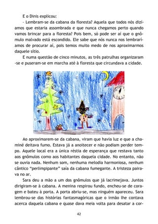 42
E o Dinis explicou:
– Lembram-se da cabana da floresta? Aquela que todos nós dizí-
amos que estaria assombrada e que nunca chegamos perto quando
vamos brincar para a floresta? Pois bem, só pode ser aí que o gnô-
mulo malvado está escondido. Ele sabe que nós nunca nos lembrarí-
amos de procurar aí, pois temos muito medo de nos aproximarmos
daquele sítio.
E numa questão de cinco minutos, as três patrulhas organizaram
-se e puseram-se em marcha até à floresta que circundava a cidade.
Ao aproximarem-se da cabana, viram que havia luz e que a cha-
miné deitava fumo. Estava já a anoitecer e não podiam perder tem-
po. Aquele local era a única réstia de esperança que restava tanto
aos gnômulos como aos habitantes daquela cidade. No entanto, não
se ouvia nada. Nenhum som, nenhuma melodia harmoniosa, nenhum
cântico “perlimpipante” saía da cabana fumegante. A tristeza paira-
va no ar.
Sara deu a mão a um dos gnômulos que já lacrimejava. Juntos
dirigiram-se à cabana. A menina respirou fundo, encheu-se de cora-
gem e bateu à porta. A porta abriu-se, mas ninguém apareceu. Sara
lembrou-se das histórias fantasmagóricas que o irmão lhe contava
acerca daquela cabana e quase dava meia volta para desatar a cor-
 