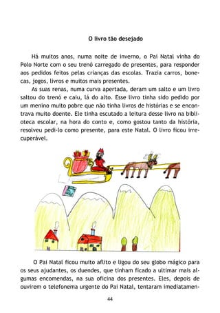 44
O livro tão desejado
Há muitos anos, numa noite de inverno, o Pai Natal vinha do
Polo Norte com o seu trenó carregado de presentes, para responder
aos pedidos feitos pelas crianças das escolas. Trazia carros, bone-
cas, jogos, livros e muitos mais presentes.
As suas renas, numa curva apertada, deram um salto e um livro
saltou do trenó e caiu, lá do alto. Esse livro tinha sido pedido por
um menino muito pobre que não tinha livros de histórias e se encon-
trava muito doente. Ele tinha escutado a leitura desse livro na bibli-
oteca escolar, na hora do conto e, como gostou tanto da história,
resolveu pedi-lo como presente, para este Natal. O livro ficou irre-
cuperável.
O Pai Natal ficou muito aflito e ligou do seu globo mágico para
os seus ajudantes, os duendes, que tinham ficado a ultimar mais al-
gumas encomendas, na sua oficina dos presentes. Eles, depois de
ouvirem o telefonema urgente do Pai Natal, tentaram imediatamen-
 