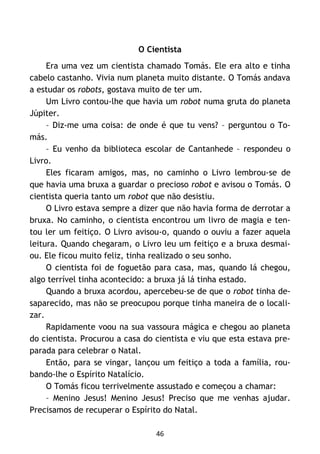 46
O Cientista
Era uma vez um cientista chamado Tomás. Ele era alto e tinha
cabelo castanho. Vivia num planeta muito distante. O Tomás andava
a estudar os robots, gostava muito de ter um.
Um Livro contou-lhe que havia um robot numa gruta do planeta
Júpiter.
– Diz-me uma coisa: de onde é que tu vens? – perguntou o To-
más.
– Eu venho da biblioteca escolar de Cantanhede – respondeu o
Livro.
Eles ficaram amigos, mas, no caminho o Livro lembrou-se de
que havia uma bruxa a guardar o precioso robot e avisou o Tomás. O
cientista queria tanto um robot que não desistiu.
O Livro estava sempre a dizer que não havia forma de derrotar a
bruxa. No caminho, o cientista encontrou um livro de magia e ten-
tou ler um feitiço. O Livro avisou-o, quando o ouviu a fazer aquela
leitura. Quando chegaram, o Livro leu um feitiço e a bruxa desmai-
ou. Ele ficou muito feliz, tinha realizado o seu sonho.
O cientista foi de foguetão para casa, mas, quando lá chegou,
algo terrível tinha acontecido: a bruxa já lá tinha estado.
Quando a bruxa acordou, apercebeu-se de que o robot tinha de-
saparecido, mas não se preocupou porque tinha maneira de o locali-
zar.
Rapidamente voou na sua vassoura mágica e chegou ao planeta
do cientista. Procurou a casa do cientista e viu que esta estava pre-
parada para celebrar o Natal.
Então, para se vingar, lançou um feitiço a toda a família, rou-
bando-lhe o Espírito Natalício.
O Tomás ficou terrivelmente assustado e começou a chamar:
– Menino Jesus! Menino Jesus! Preciso que me venhas ajudar.
Precisamos de recuperar o Espírito do Natal.
 